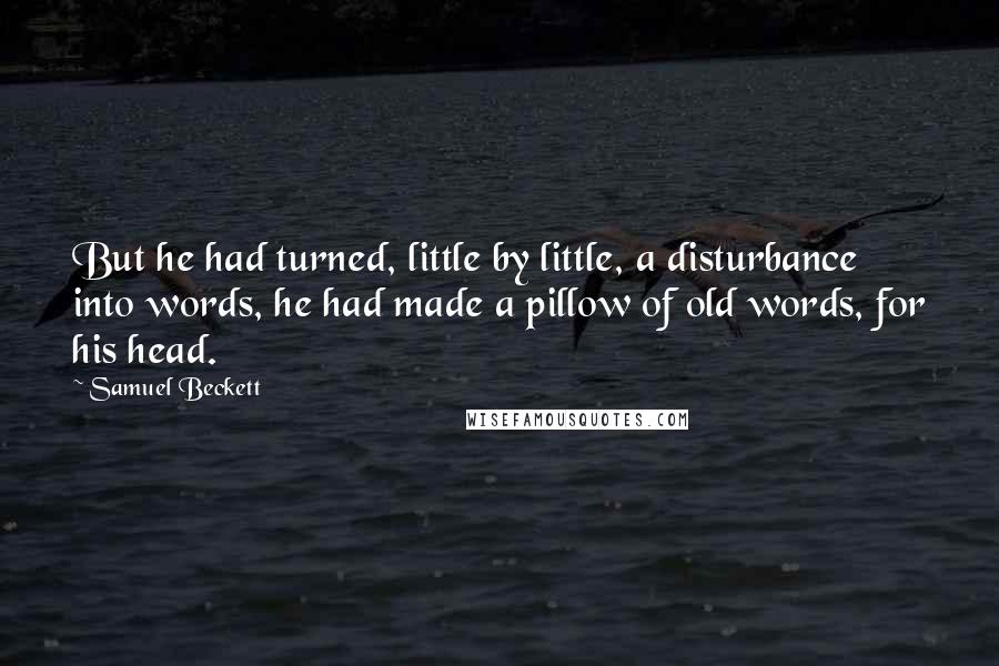Samuel Beckett Quotes: But he had turned, little by little, a disturbance into words, he had made a pillow of old words, for his head.