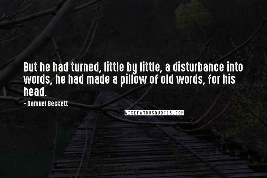 Samuel Beckett Quotes: But he had turned, little by little, a disturbance into words, he had made a pillow of old words, for his head.