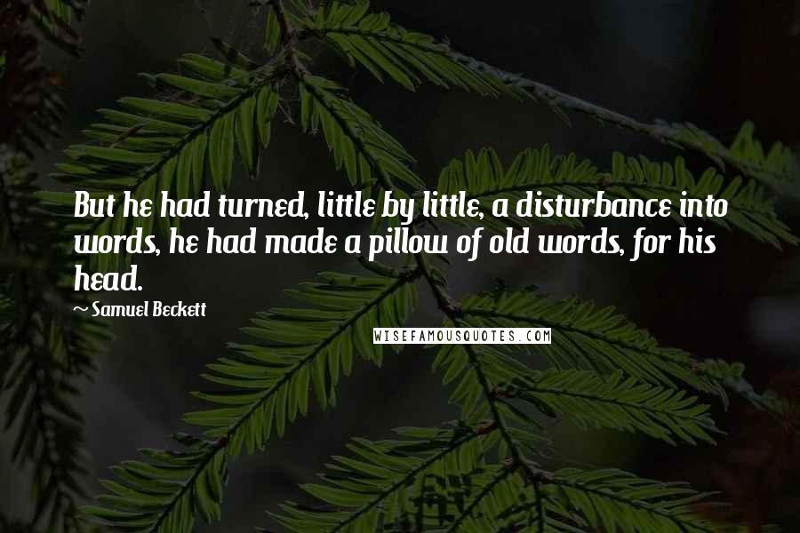 Samuel Beckett Quotes: But he had turned, little by little, a disturbance into words, he had made a pillow of old words, for his head.