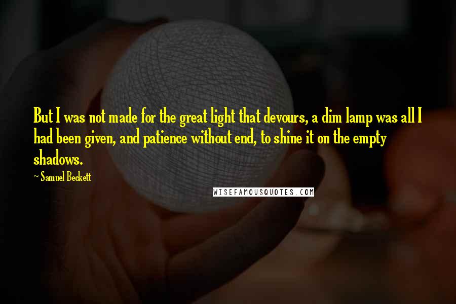 Samuel Beckett Quotes: But I was not made for the great light that devours, a dim lamp was all I had been given, and patience without end, to shine it on the empty shadows.