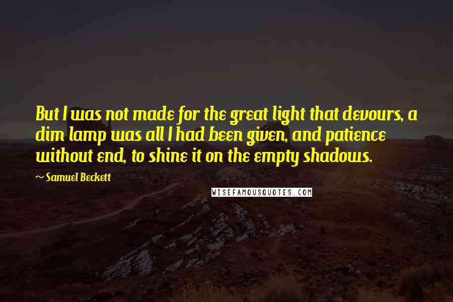 Samuel Beckett Quotes: But I was not made for the great light that devours, a dim lamp was all I had been given, and patience without end, to shine it on the empty shadows.