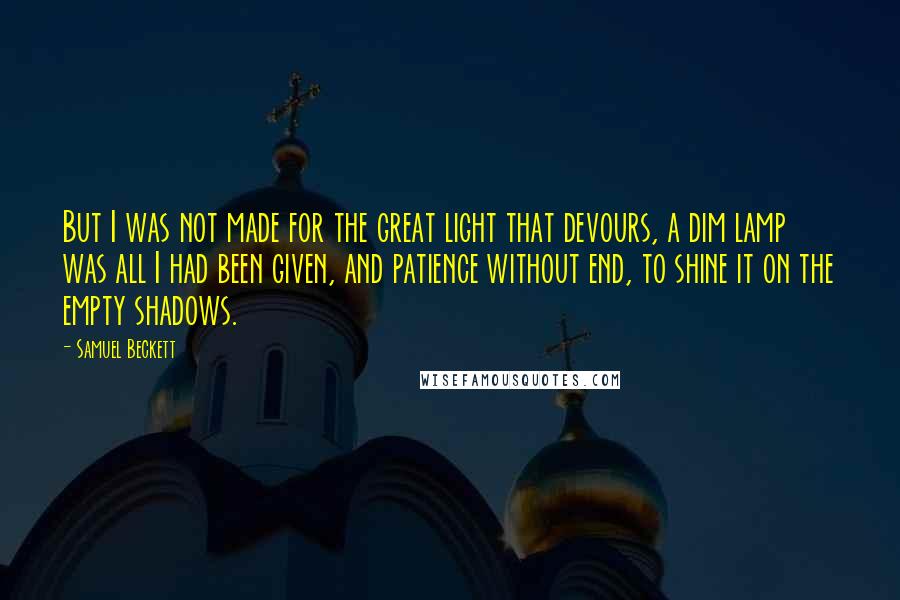 Samuel Beckett Quotes: But I was not made for the great light that devours, a dim lamp was all I had been given, and patience without end, to shine it on the empty shadows.