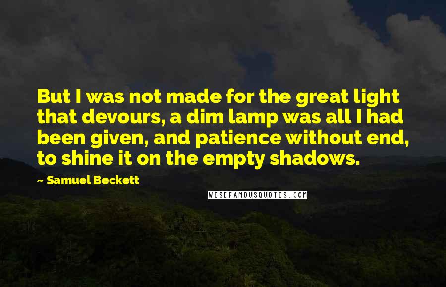 Samuel Beckett Quotes: But I was not made for the great light that devours, a dim lamp was all I had been given, and patience without end, to shine it on the empty shadows.