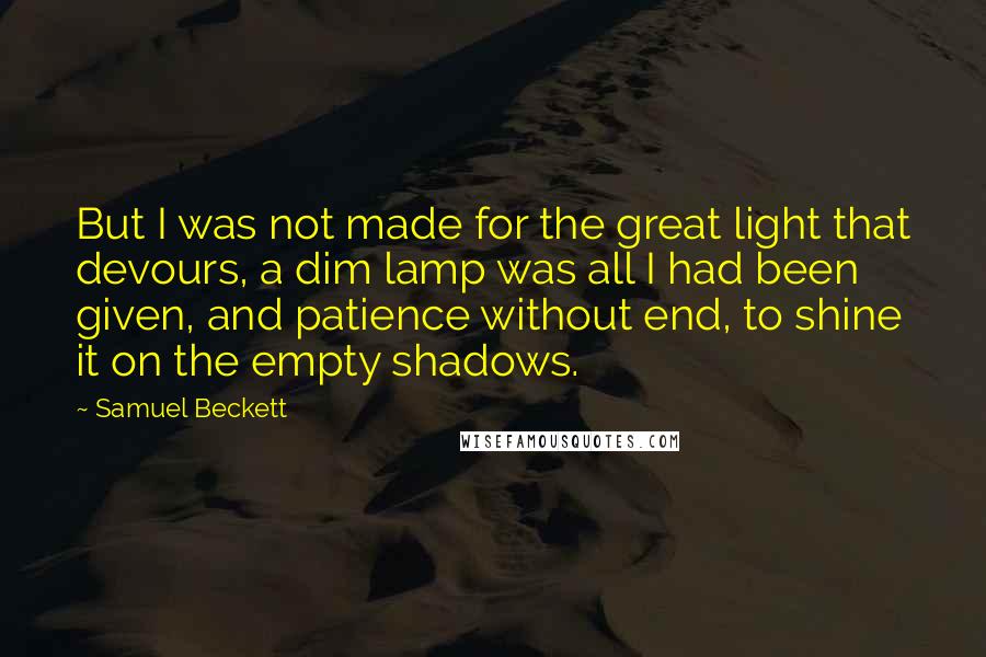 Samuel Beckett Quotes: But I was not made for the great light that devours, a dim lamp was all I had been given, and patience without end, to shine it on the empty shadows.