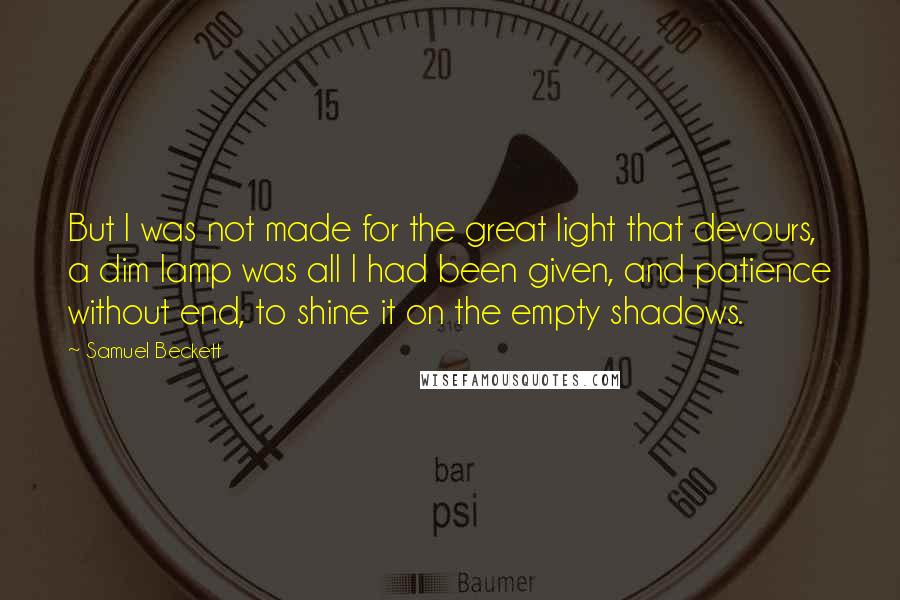 Samuel Beckett Quotes: But I was not made for the great light that devours, a dim lamp was all I had been given, and patience without end, to shine it on the empty shadows.