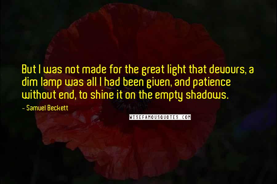 Samuel Beckett Quotes: But I was not made for the great light that devours, a dim lamp was all I had been given, and patience without end, to shine it on the empty shadows.