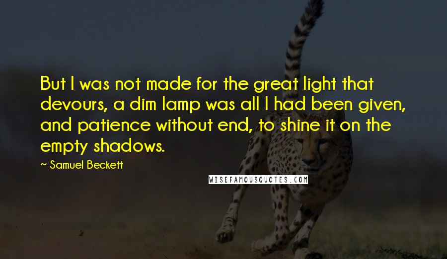 Samuel Beckett Quotes: But I was not made for the great light that devours, a dim lamp was all I had been given, and patience without end, to shine it on the empty shadows.