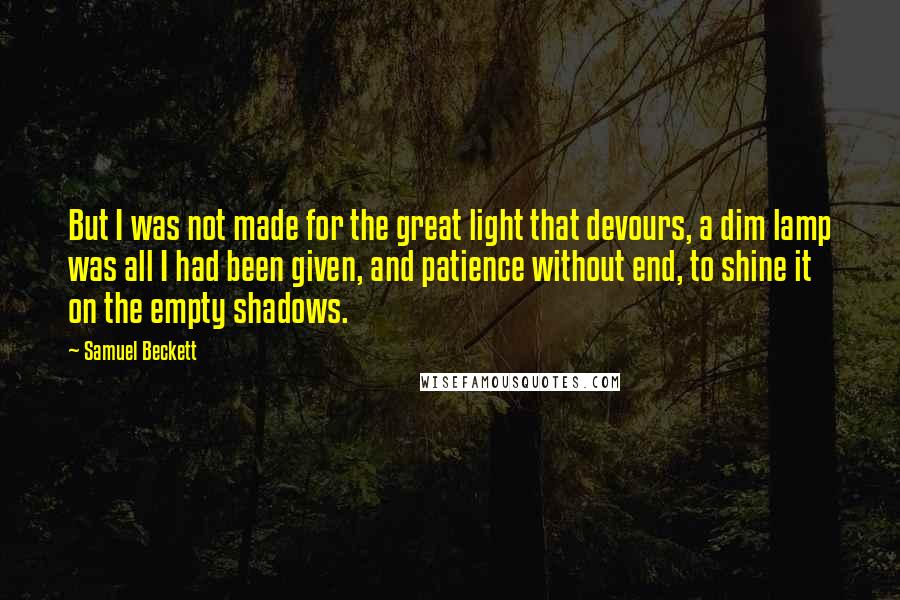 Samuel Beckett Quotes: But I was not made for the great light that devours, a dim lamp was all I had been given, and patience without end, to shine it on the empty shadows.