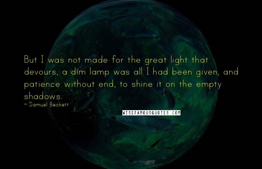 Samuel Beckett Quotes: But I was not made for the great light that devours, a dim lamp was all I had been given, and patience without end, to shine it on the empty shadows.