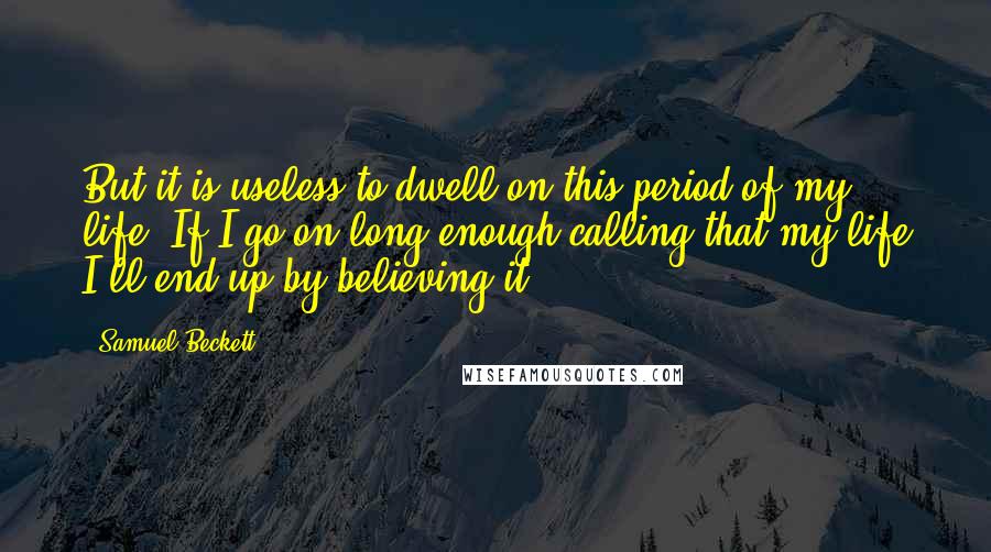 Samuel Beckett Quotes: But it is useless to dwell on this period of my life. If I go on long enough calling that my life I'll end up by believing it.