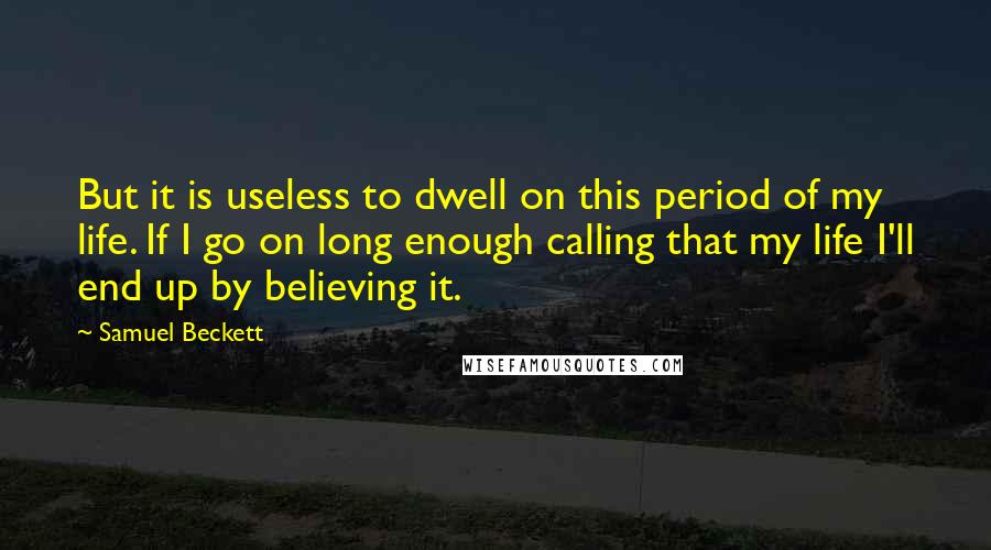 Samuel Beckett Quotes: But it is useless to dwell on this period of my life. If I go on long enough calling that my life I'll end up by believing it.