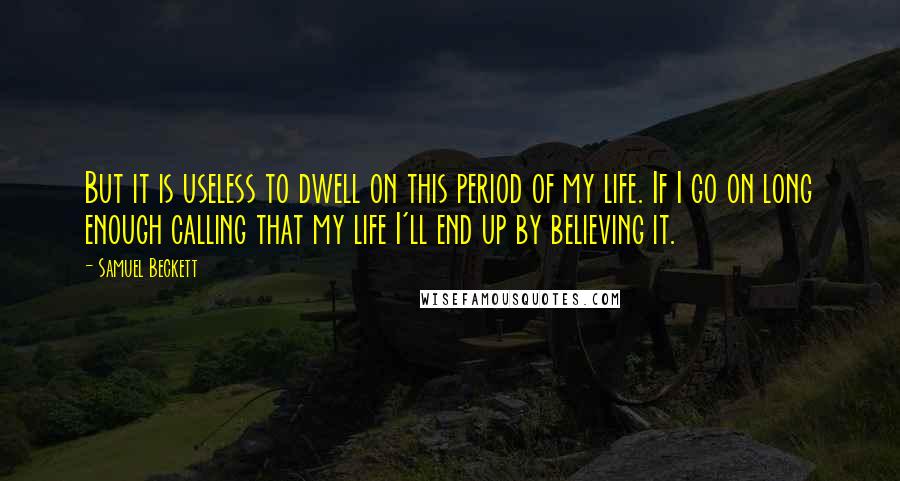 Samuel Beckett Quotes: But it is useless to dwell on this period of my life. If I go on long enough calling that my life I'll end up by believing it.