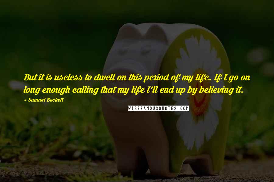 Samuel Beckett Quotes: But it is useless to dwell on this period of my life. If I go on long enough calling that my life I'll end up by believing it.