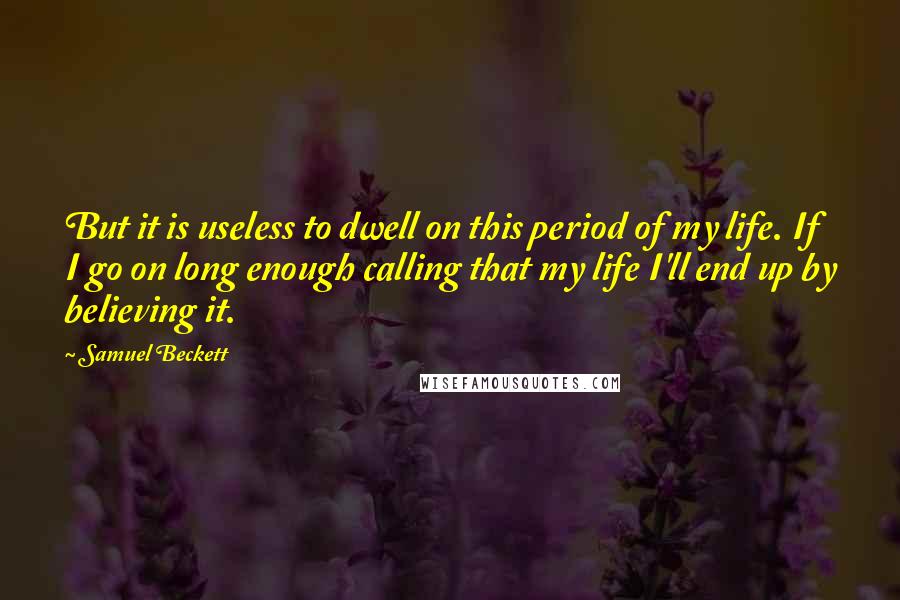 Samuel Beckett Quotes: But it is useless to dwell on this period of my life. If I go on long enough calling that my life I'll end up by believing it.