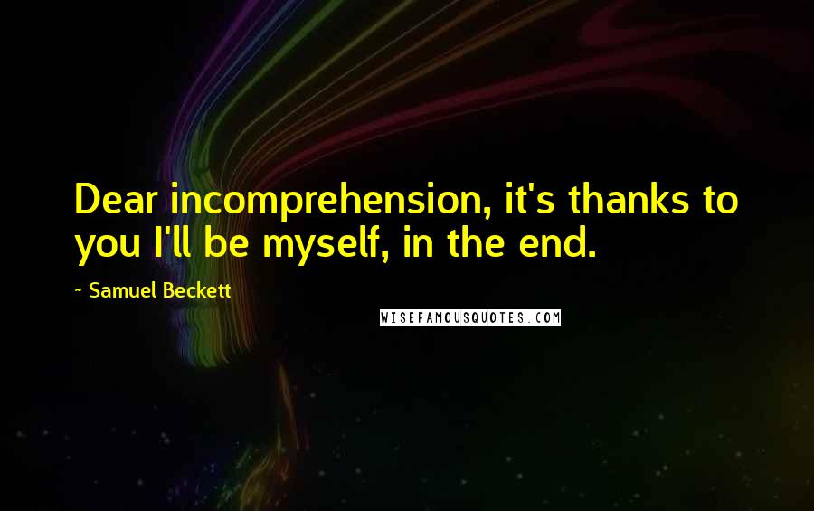 Samuel Beckett Quotes: Dear incomprehension, it's thanks to you I'll be myself, in the end.