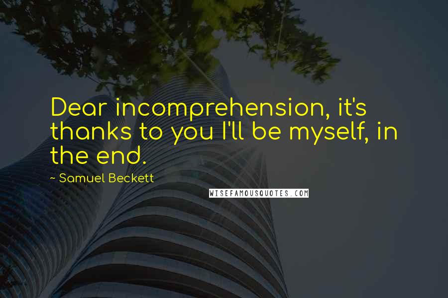 Samuel Beckett Quotes: Dear incomprehension, it's thanks to you I'll be myself, in the end.