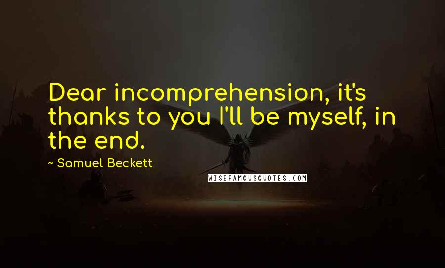 Samuel Beckett Quotes: Dear incomprehension, it's thanks to you I'll be myself, in the end.