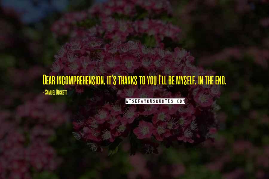 Samuel Beckett Quotes: Dear incomprehension, it's thanks to you I'll be myself, in the end.