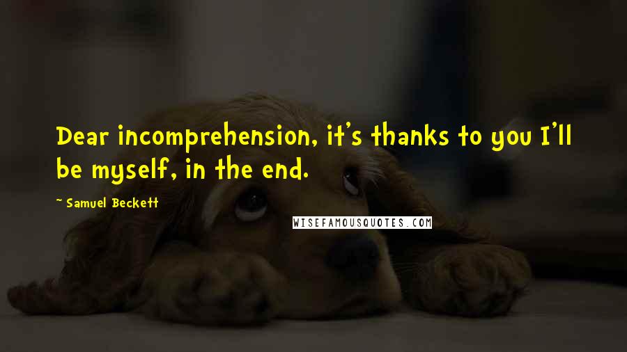 Samuel Beckett Quotes: Dear incomprehension, it's thanks to you I'll be myself, in the end.