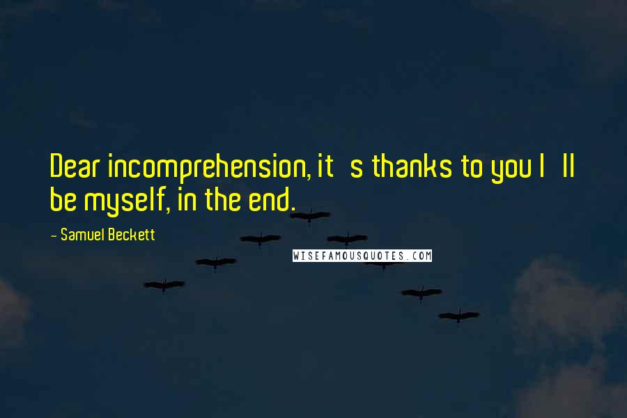 Samuel Beckett Quotes: Dear incomprehension, it's thanks to you I'll be myself, in the end.