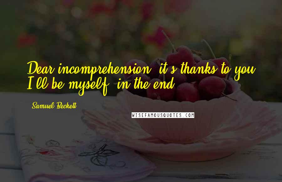 Samuel Beckett Quotes: Dear incomprehension, it's thanks to you I'll be myself, in the end.