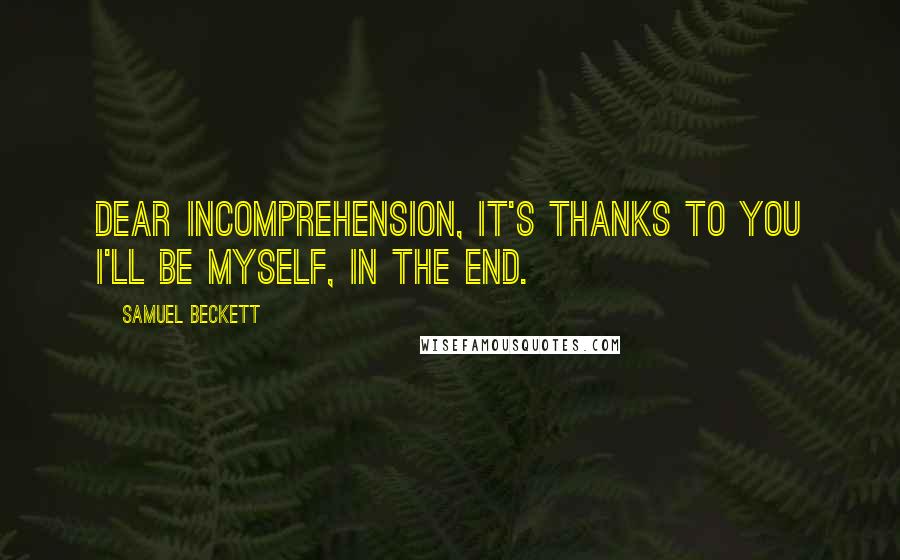 Samuel Beckett Quotes: Dear incomprehension, it's thanks to you I'll be myself, in the end.