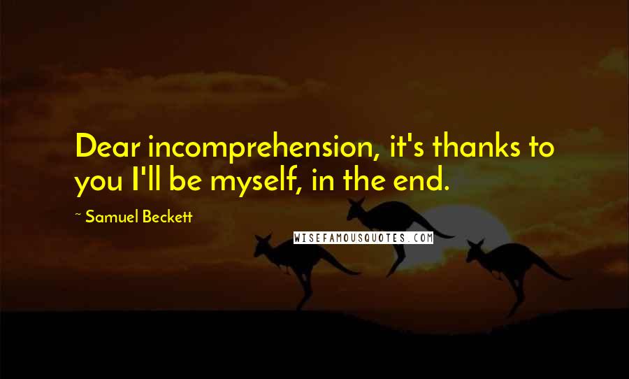 Samuel Beckett Quotes: Dear incomprehension, it's thanks to you I'll be myself, in the end.
