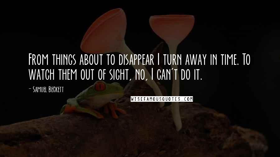 Samuel Beckett Quotes: From things about to disappear I turn away in time. To watch them out of sight, no, I can't do it.