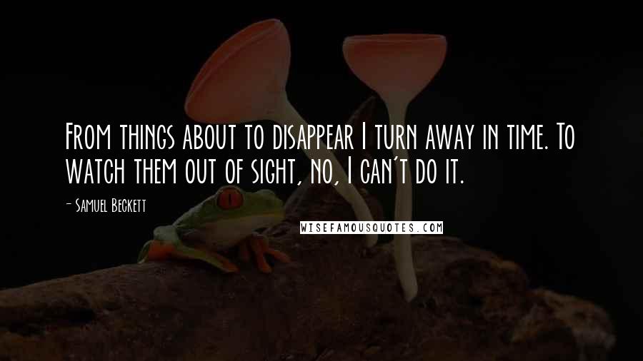 Samuel Beckett Quotes: From things about to disappear I turn away in time. To watch them out of sight, no, I can't do it.