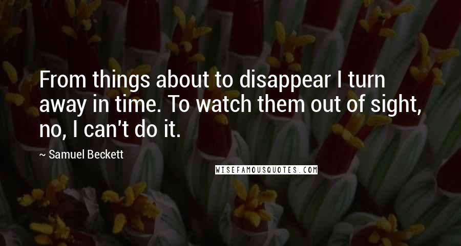 Samuel Beckett Quotes: From things about to disappear I turn away in time. To watch them out of sight, no, I can't do it.