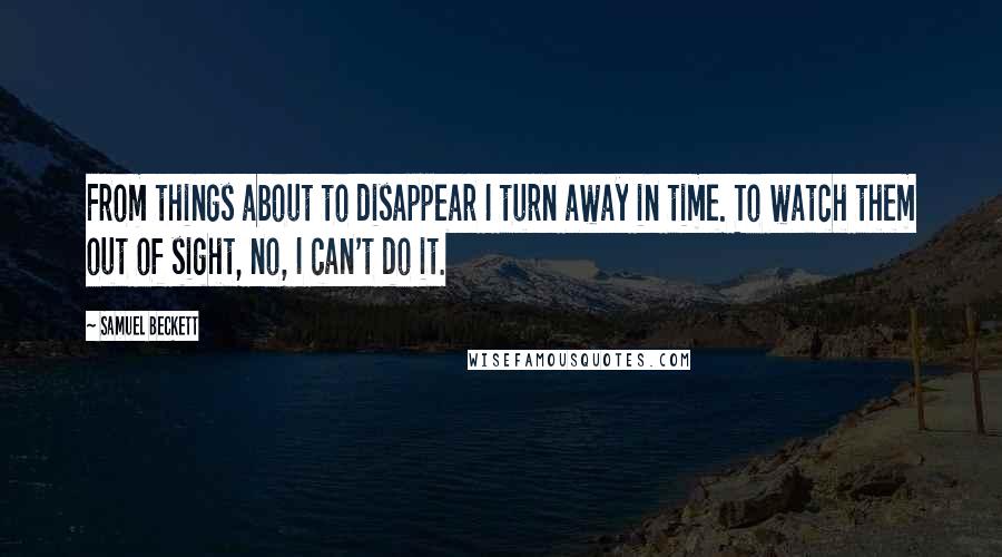 Samuel Beckett Quotes: From things about to disappear I turn away in time. To watch them out of sight, no, I can't do it.