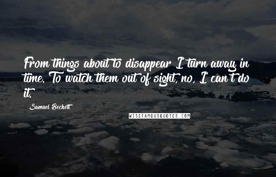 Samuel Beckett Quotes: From things about to disappear I turn away in time. To watch them out of sight, no, I can't do it.