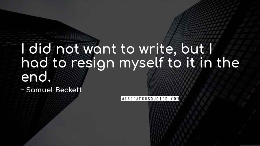 Samuel Beckett Quotes: I did not want to write, but I had to resign myself to it in the end.