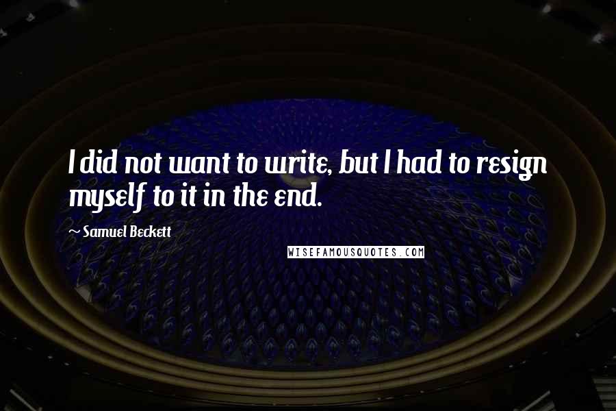 Samuel Beckett Quotes: I did not want to write, but I had to resign myself to it in the end.