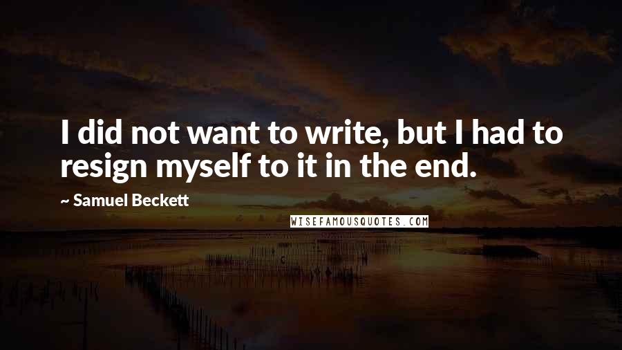 Samuel Beckett Quotes: I did not want to write, but I had to resign myself to it in the end.