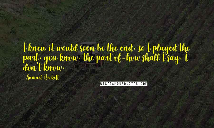 Samuel Beckett Quotes: I knew it would soon be the end, so I played the part, you know, the part of-how shall I say, I don't know.