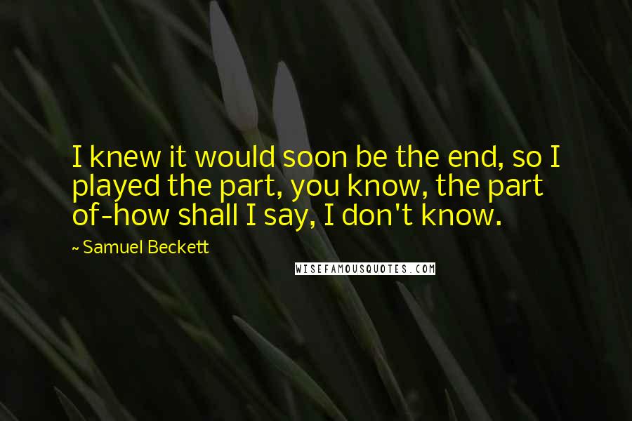 Samuel Beckett Quotes: I knew it would soon be the end, so I played the part, you know, the part of-how shall I say, I don't know.