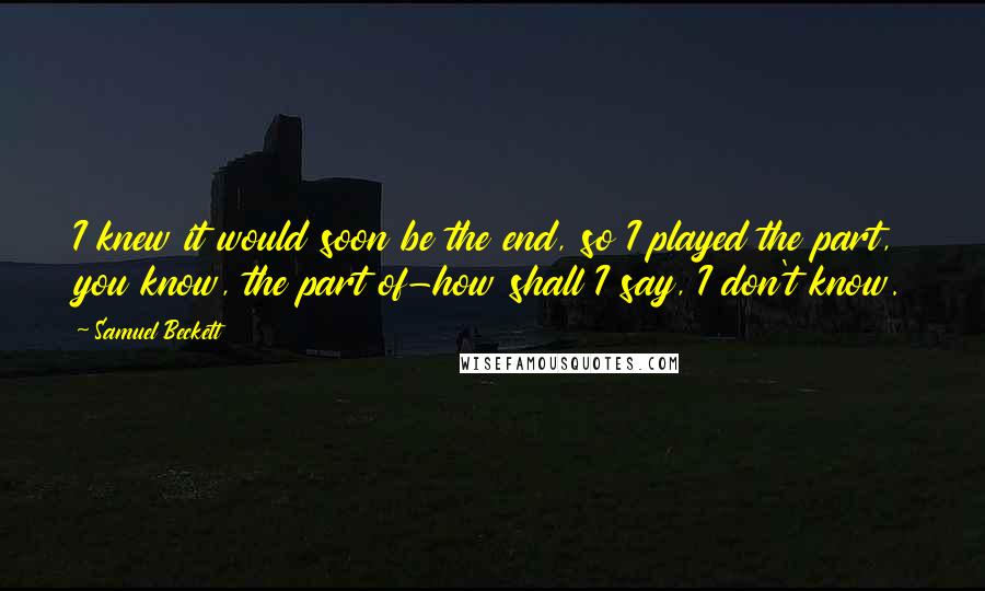 Samuel Beckett Quotes: I knew it would soon be the end, so I played the part, you know, the part of-how shall I say, I don't know.