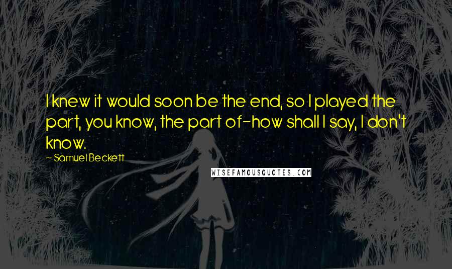 Samuel Beckett Quotes: I knew it would soon be the end, so I played the part, you know, the part of-how shall I say, I don't know.