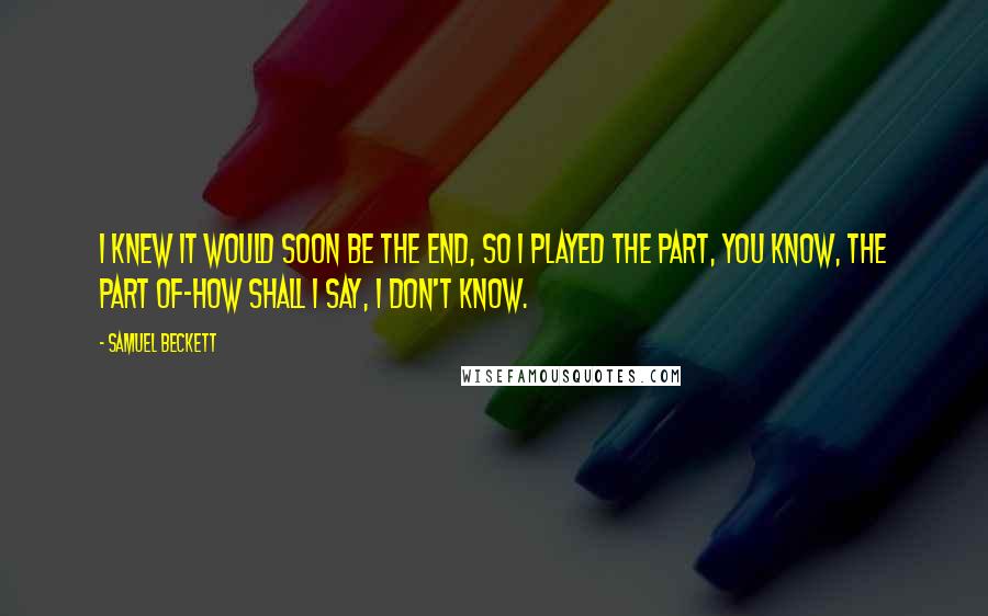 Samuel Beckett Quotes: I knew it would soon be the end, so I played the part, you know, the part of-how shall I say, I don't know.