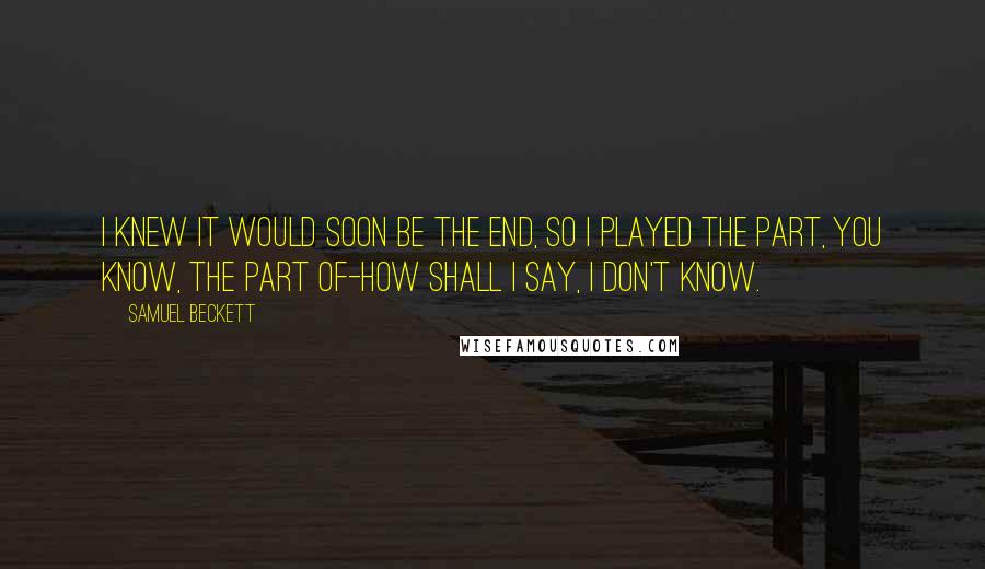 Samuel Beckett Quotes: I knew it would soon be the end, so I played the part, you know, the part of-how shall I say, I don't know.