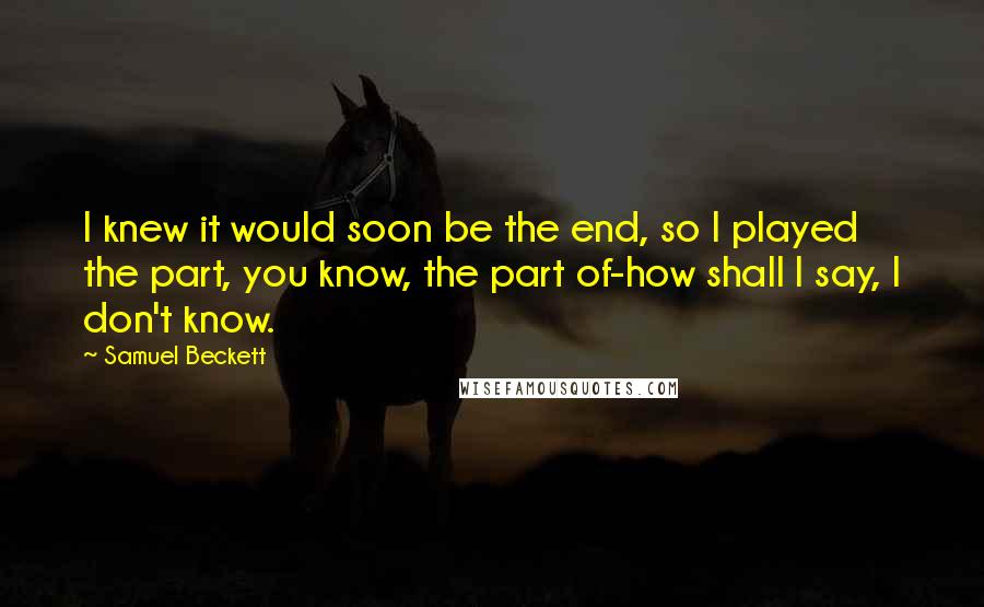 Samuel Beckett Quotes: I knew it would soon be the end, so I played the part, you know, the part of-how shall I say, I don't know.