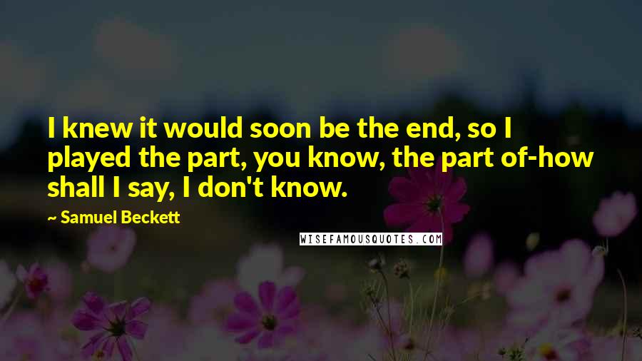 Samuel Beckett Quotes: I knew it would soon be the end, so I played the part, you know, the part of-how shall I say, I don't know.