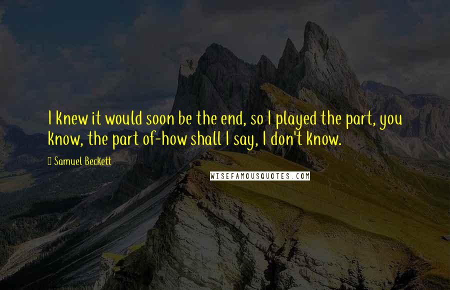 Samuel Beckett Quotes: I knew it would soon be the end, so I played the part, you know, the part of-how shall I say, I don't know.