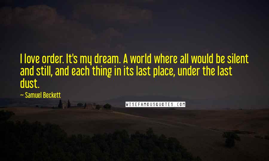 Samuel Beckett Quotes: I love order. It's my dream. A world where all would be silent and still, and each thing in its last place, under the last dust.