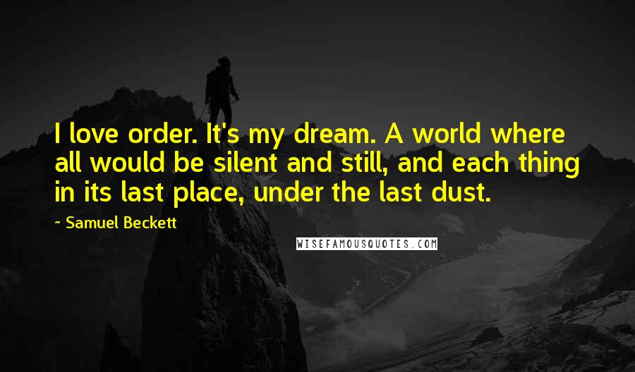 Samuel Beckett Quotes: I love order. It's my dream. A world where all would be silent and still, and each thing in its last place, under the last dust.