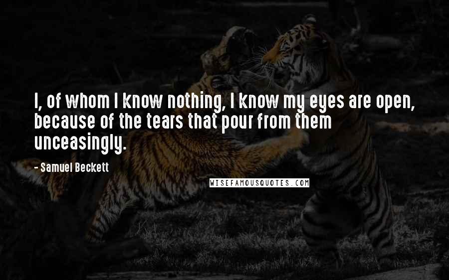 Samuel Beckett Quotes: I, of whom I know nothing, I know my eyes are open, because of the tears that pour from them unceasingly.