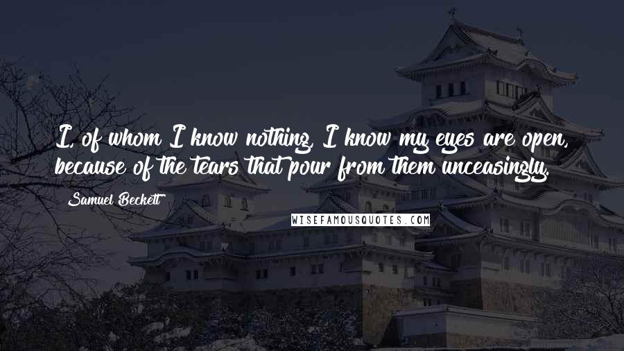 Samuel Beckett Quotes: I, of whom I know nothing, I know my eyes are open, because of the tears that pour from them unceasingly.