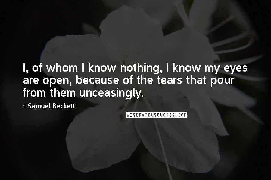 Samuel Beckett Quotes: I, of whom I know nothing, I know my eyes are open, because of the tears that pour from them unceasingly.