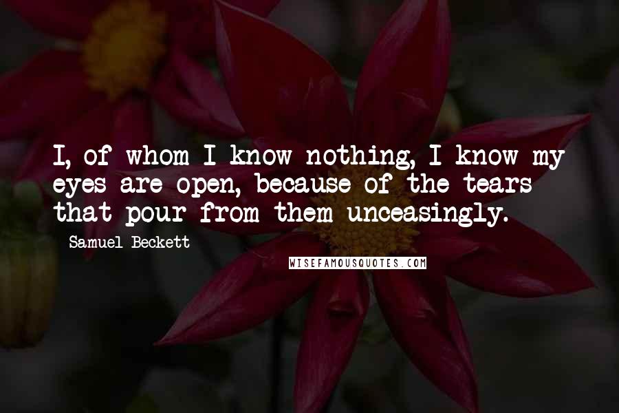 Samuel Beckett Quotes: I, of whom I know nothing, I know my eyes are open, because of the tears that pour from them unceasingly.